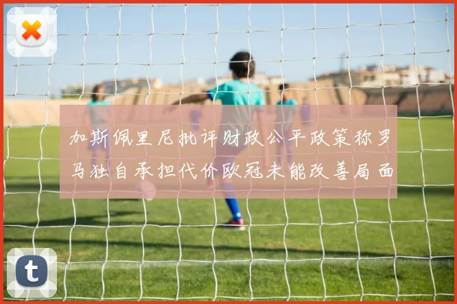 加斯佩里尼批评财政公平政策称罗马独自承担代价欧冠未能改善局面
