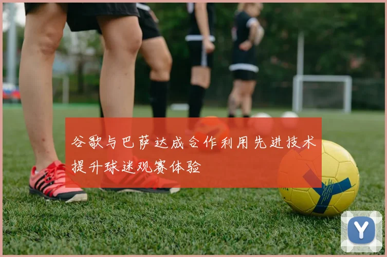 谷歌与巴萨达成合作利用先进技术提升球迷观赛体验