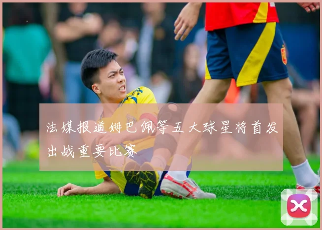 法媒报道姆巴佩等五大球星将首发出战重要比赛