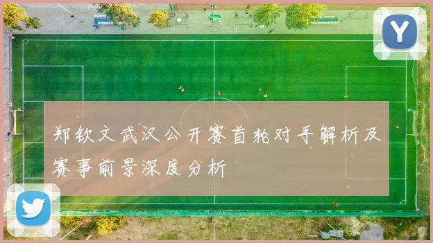 郑钦文武汉公开赛首轮对手解析及赛事前景深度分析