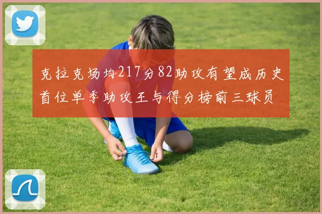 克拉克场均217分82助攻有望成历史首位单季助攻王与得分榜前三球员