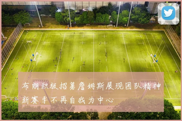 布朗积极招募詹姆斯展现团队精神新赛季不再自我为中心