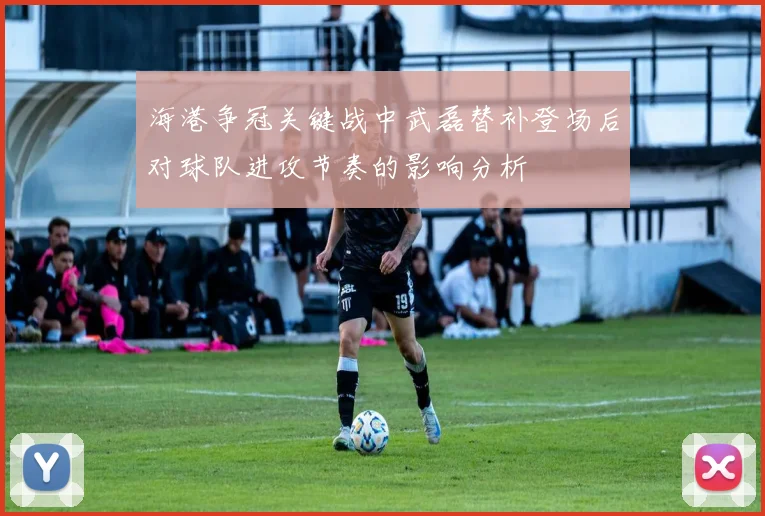 海港争冠关键战中武磊替补登场后对球队进攻节奏的影响分析