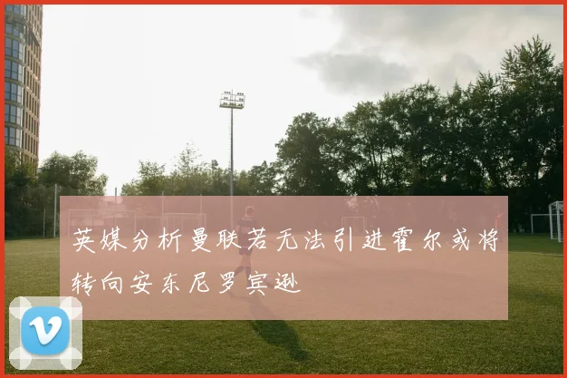 英媒分析曼联若无法引进霍尔或将转向安东尼罗宾逊