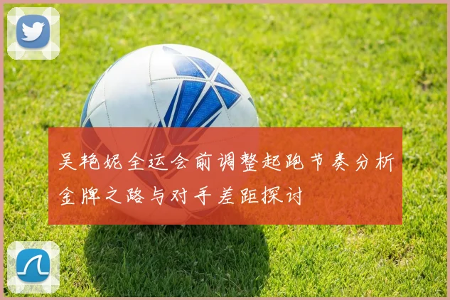 吴艳妮全运会前调整起跑节奏分析金牌之路与对手差距探讨