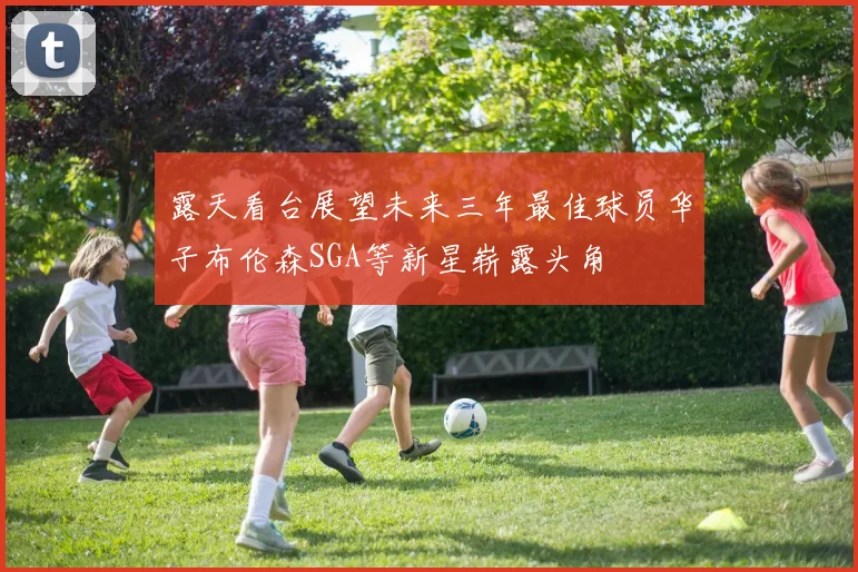 露天看台展望未来三年最佳球员华子布伦森SGA等新星崭露头角
