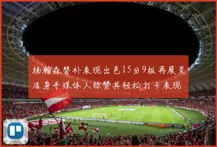 杨瀚森替补表现出色15分9板再展灵活身手媒体人称赞其轻松打卡表现